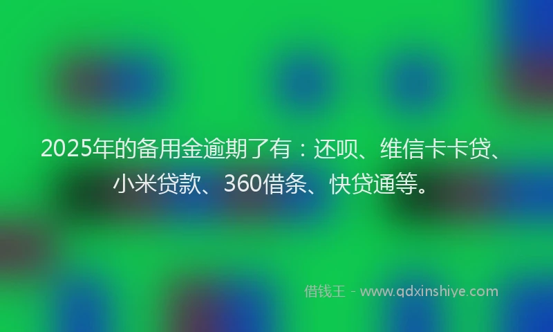 2025年的备用金逾期了有：还呗、维信卡卡贷、小米贷款、360借条、快贷通等。