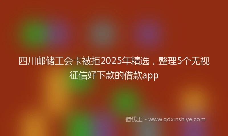 四川邮储工会卡被拒2025年精选，整理5个无视征信好下款的借款app