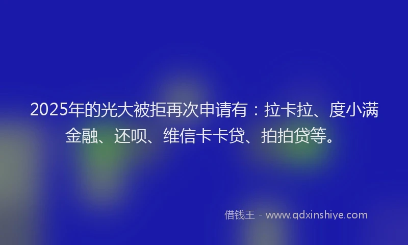 2025年的光大被拒再次申请有：拉卡拉、度小满金融、还呗、维信卡卡贷、拍拍贷等。