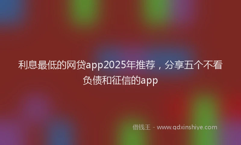 利息最低的网贷app2025年推荐，分享五个不看负债和征信的app
