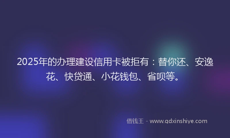 2025年的办理建设信用卡被拒有：替你还、安逸花、快贷通、小花钱包、省呗等。