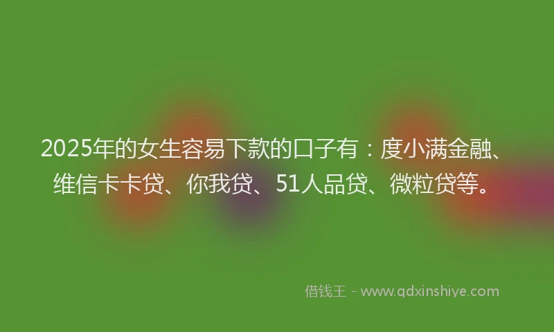 2025年的女生容易下款的口子有：度小满金融、维信卡卡贷、你我贷、51人品贷、微粒贷等。