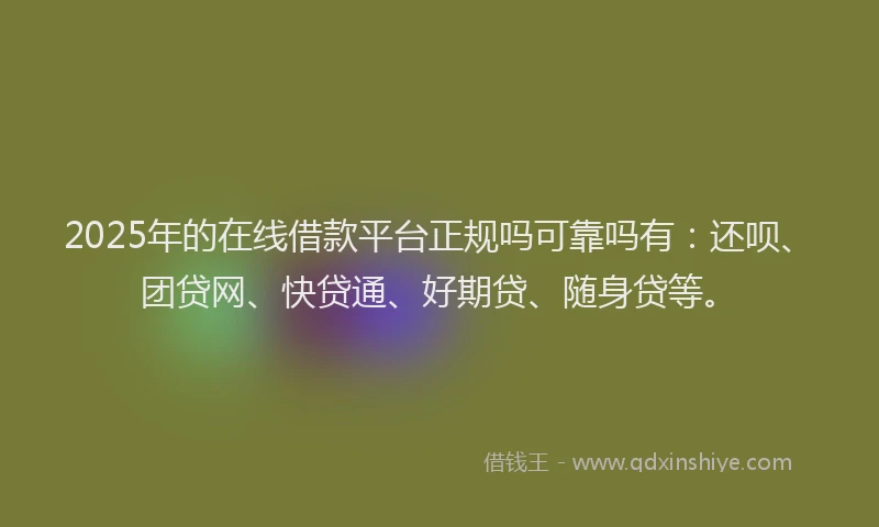 2025年的在线借款平台正规吗可靠吗有：还呗、团贷网、快贷通、好期贷、随身贷等。