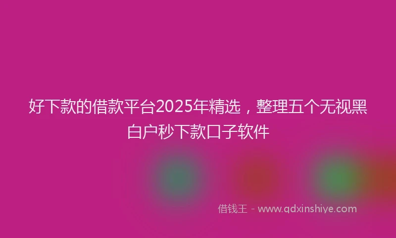 好下款的借款平台2025年精选，整理五个无视黑白户秒下款口子软件