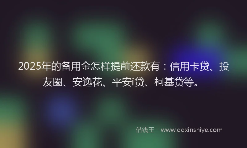 2025年的备用金怎样提前还款有：信用卡贷、投友圈、安逸花、平安i贷、柯基贷等。
