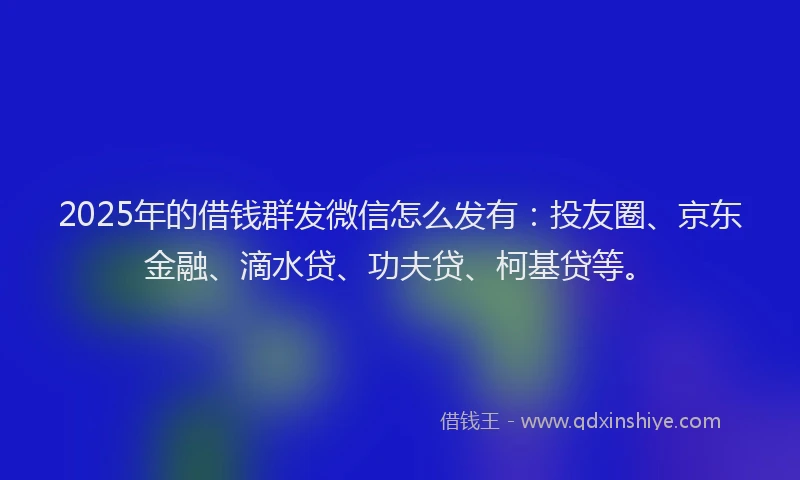 2025年的借钱群发微信怎么发有：投友圈、京东金融、滴水贷、功夫贷、柯基贷等。