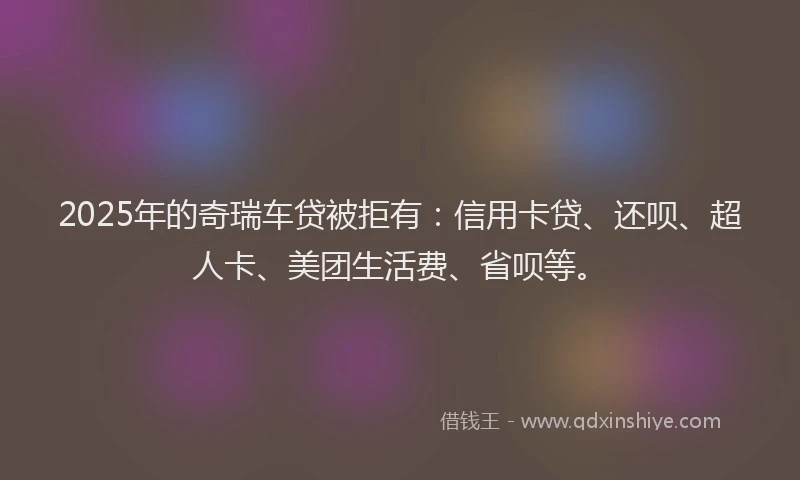 2025年的奇瑞车贷被拒有：信用卡贷、还呗、超人卡、美团生活费、省呗等。