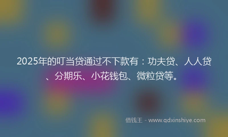 2025年的叮当贷通过不下款有：功夫贷、人人贷、分期乐、小花钱包、微粒贷等。