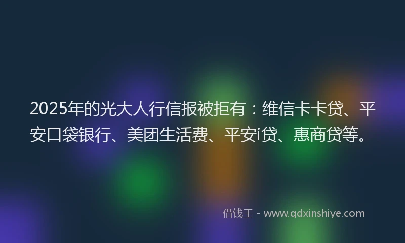 2025年的光大人行信报被拒有：维信卡卡贷、平安口袋银行、美团生活费、平安i贷、惠商贷等。