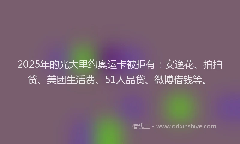 2025年的光大里约奥运卡被拒有：安逸花、拍拍贷、美团生活费、51人品贷、微博借钱等。