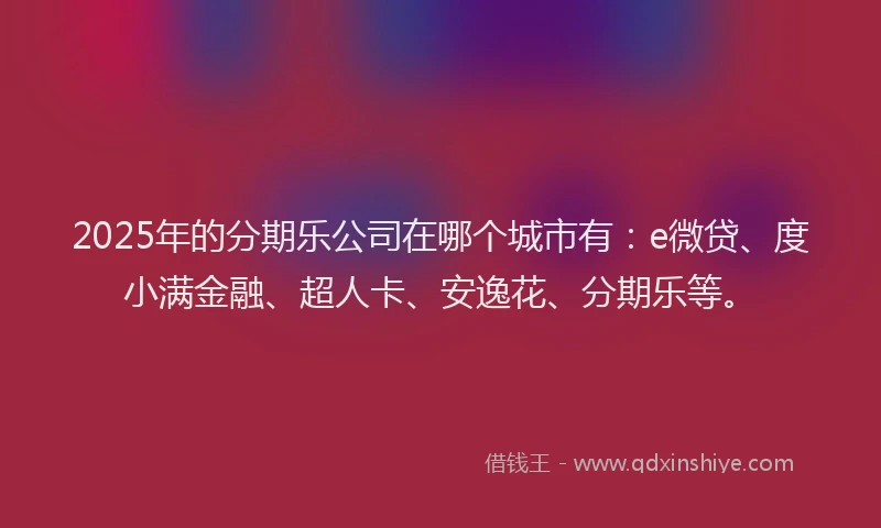 2025年的分期乐公司在哪个城市有：e微贷、度小满金融、超人卡、安逸花、分期乐等。