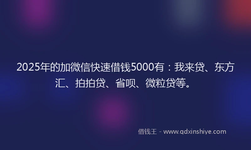 2025年的加微信快速借钱5000有：我来贷、东方汇、拍拍贷、省呗、微粒贷等。
