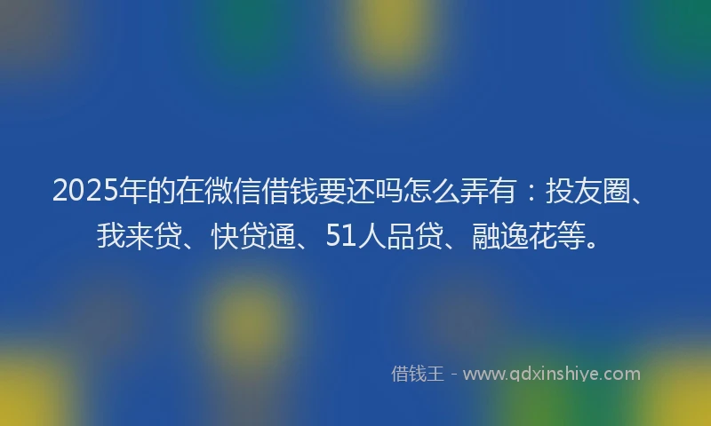 2025年的在微信借钱要还吗怎么弄有：投友圈、我来贷、快贷通、51人品贷、融逸花等。