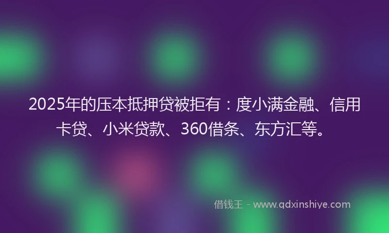 2025年的压本抵押贷被拒有：度小满金融、信用卡贷、小米贷款、360借条、东方汇等。
