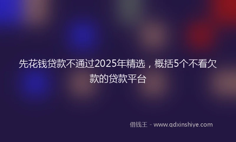 先花钱贷款不通过2025年精选，概括5个不看欠款的贷款平台