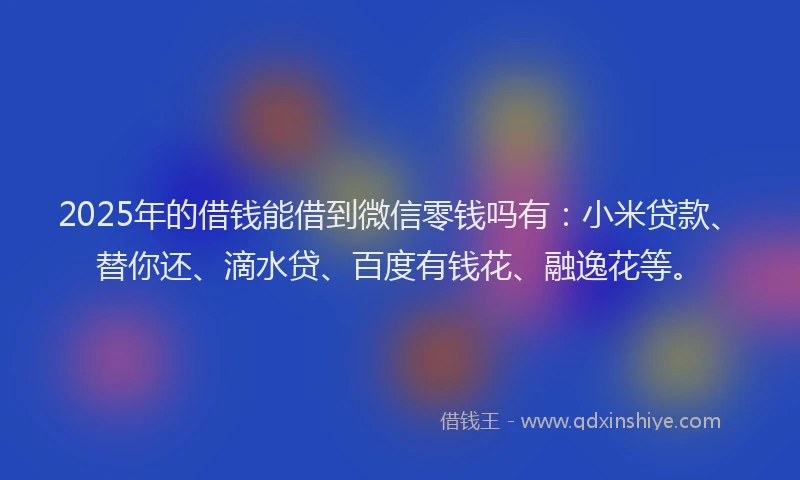 2025年的借钱能借到微信零钱吗有：小米贷款、替你还、滴水贷、百度有钱花、融逸花等。