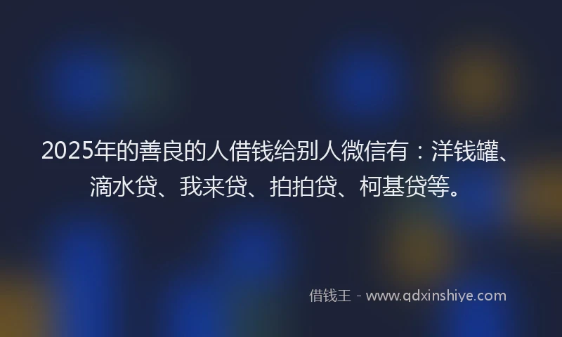 2025年的善良的人借钱给别人微信有：洋钱罐、滴水贷、我来贷、拍拍贷、柯基贷等。
