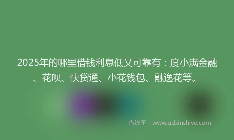 2025年的哪里借钱利息低又可靠有：度小满金融、花呗、快贷通、小花钱包、融逸花等。