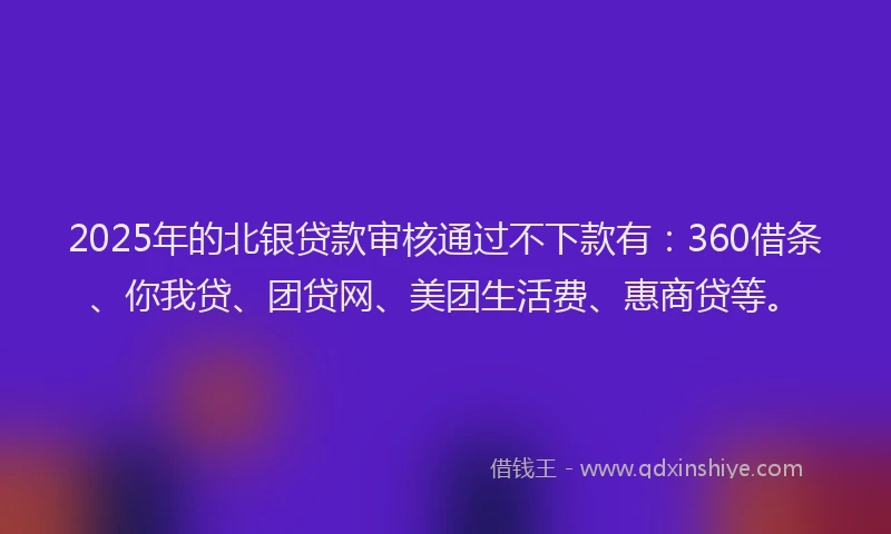 2025年的北银贷款审核通过不下款有：360借条、你我贷、团贷网、美团生活费、惠商贷等。