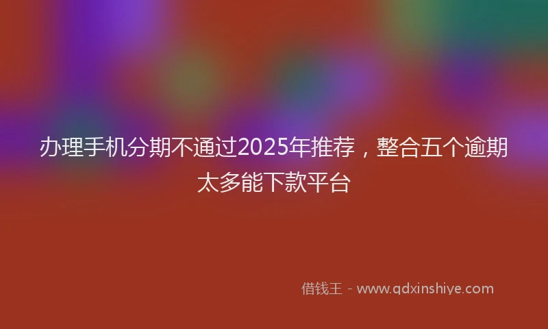 办理手机分期不通过2025年推荐，整合五个逾期太多能下款平台