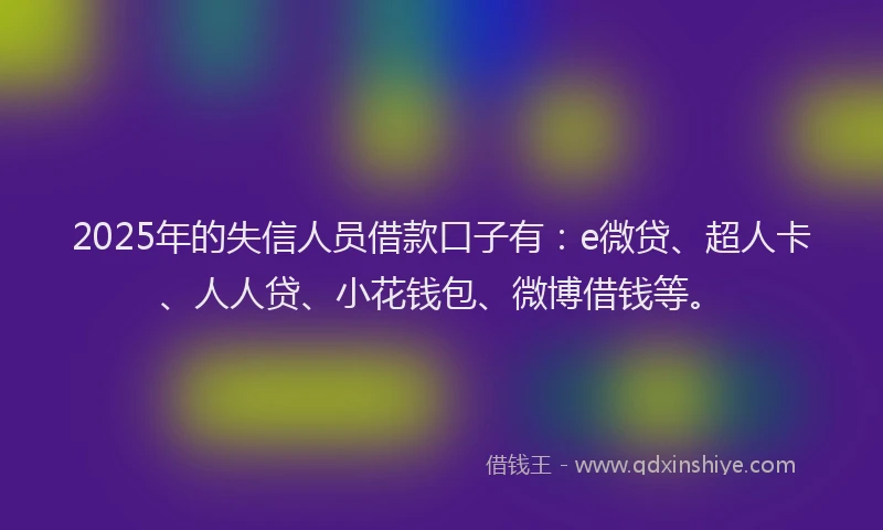 2025年的失信人员借款口子有：e微贷、超人卡、人人贷、小花钱包、微博借钱等。