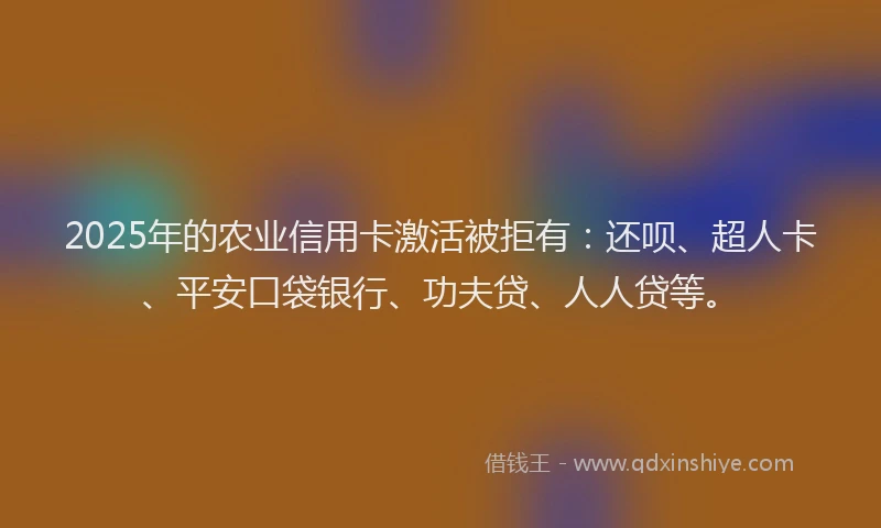 2025年的农业信用卡激活被拒有：还呗、超人卡、平安口袋银行、功夫贷、人人贷等。
