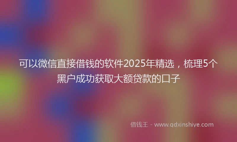 可以微信直接借钱的软件2025年精选，梳理5个黑户成功获取大额贷款的口子