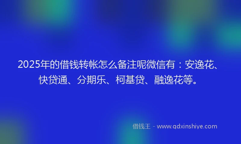 2025年的借钱转帐怎么备注呢微信有：安逸花、快贷通、分期乐、柯基贷、融逸花等。