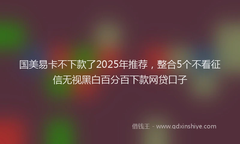 国美易卡不下款了2025年推荐，整合5个不看征信无视黑白百分百下款网贷口子