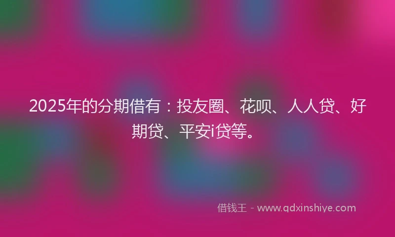 2025年的分期借有：投友圈、花呗、人人贷、好期贷、平安i贷等。