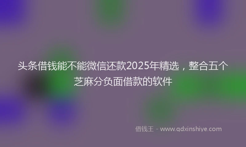 头条借钱能不能微信还款2025年精选，整合五个芝麻分负面借款的软件