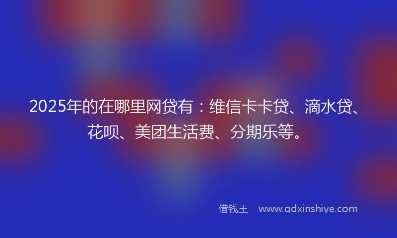 2025年的在哪里网贷有：维信卡卡贷、滴水贷、花呗、美团生活费、分期乐等。