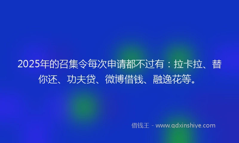 2025年的召集令每次申请都不过有：拉卡拉、替你还、功夫贷、微博借钱、融逸花等。