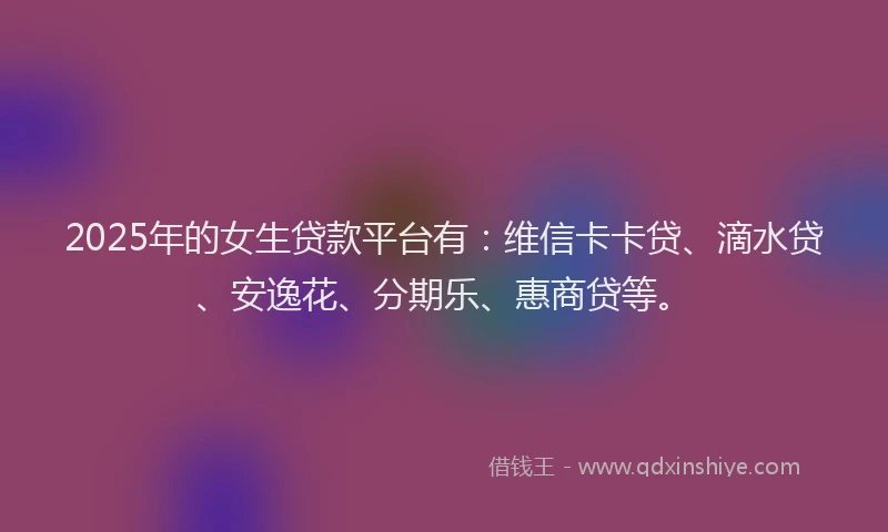 2025年的女生贷款平台有：维信卡卡贷、滴水贷、安逸花、分期乐、惠商贷等。