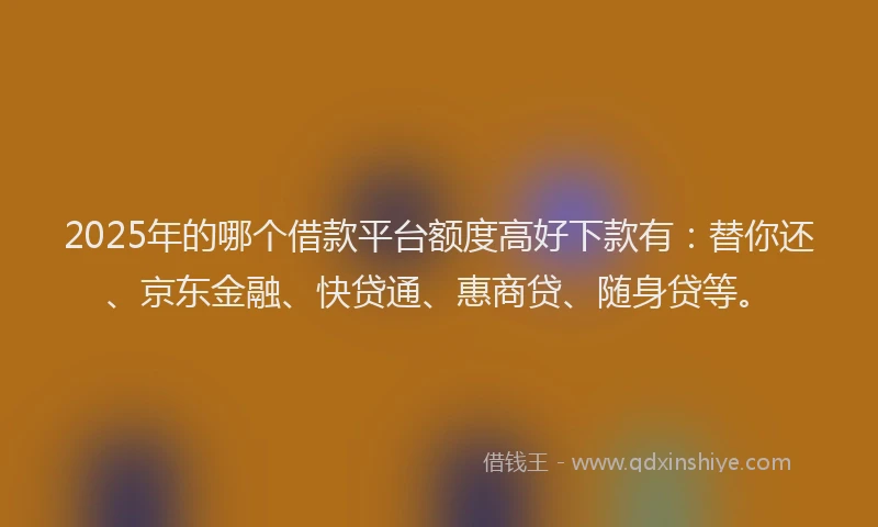 2025年的哪个借款平台额度高好下款有：替你还、京东金融、快贷通、惠商贷、随身贷等。