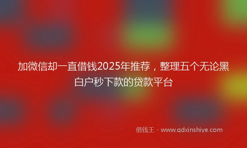 加微信却一直借钱2025年推荐，整理五个无论黑白户秒下款的贷款平台