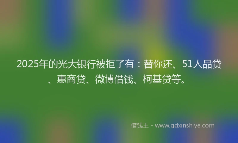 2025年的光大银行被拒了有：替你还、51人品贷、惠商贷、微博借钱、柯基贷等。