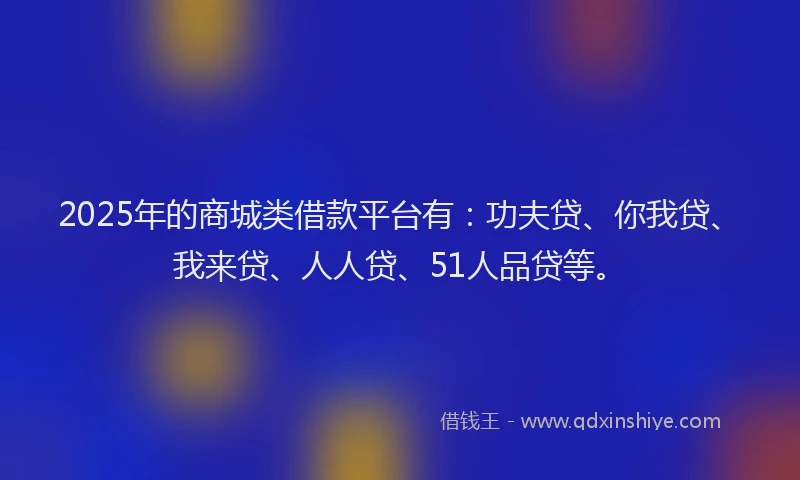 2025年的商城类借款平台有：功夫贷、你我贷、我来贷、人人贷、51人品贷等。