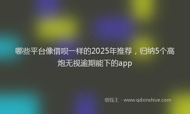 哪些平台像借呗一样的2025年推荐，归纳5个高炮无视逾期能下的app