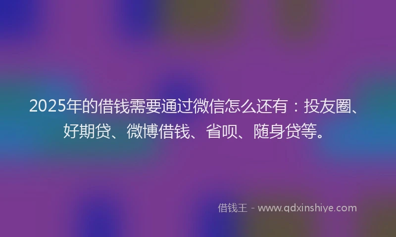 2025年的借钱需要通过微信怎么还有：投友圈、好期贷、微博借钱、省呗、随身贷等。