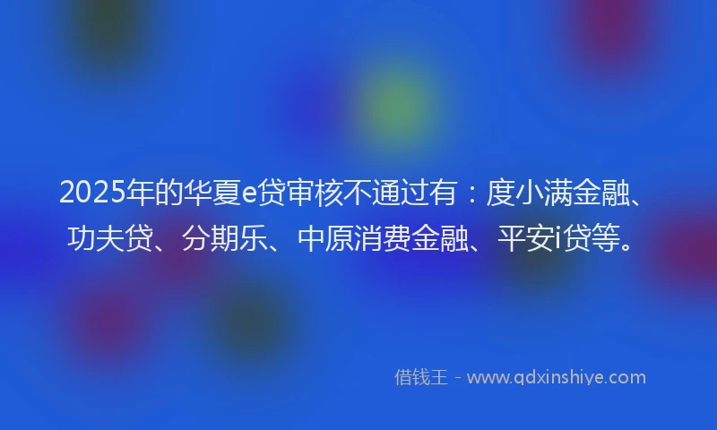 2025年的华夏e贷审核不通过有：度小满金融、功夫贷、分期乐、中原消费金融、平安i贷等。