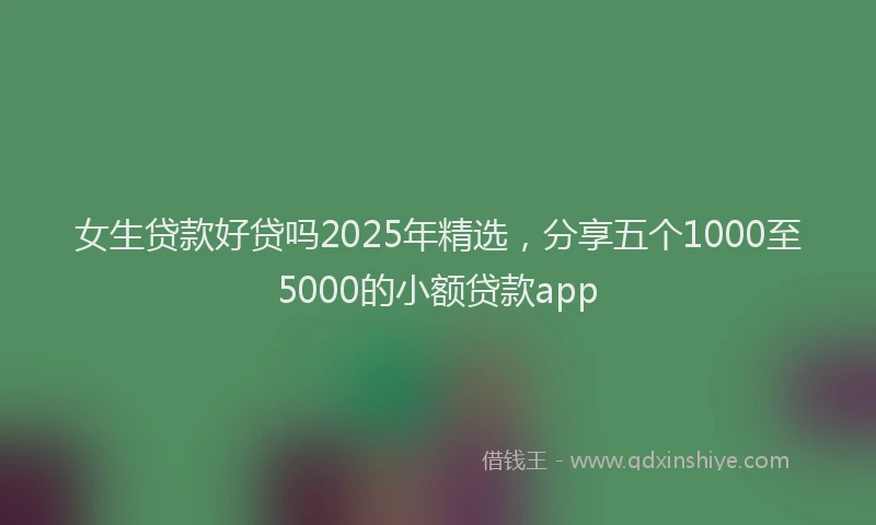女生贷款好贷吗2025年精选，分享五个1000至5000的小额贷款app