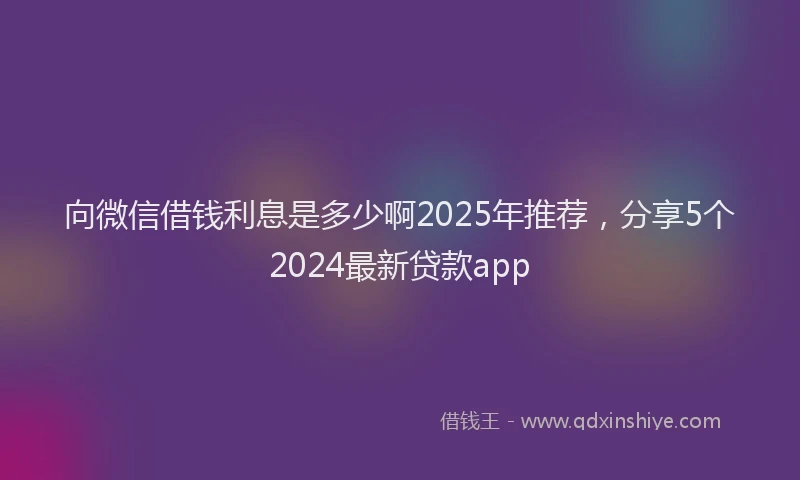 向微信借钱利息是多少啊2025年推荐，分享5个2024最新贷款app