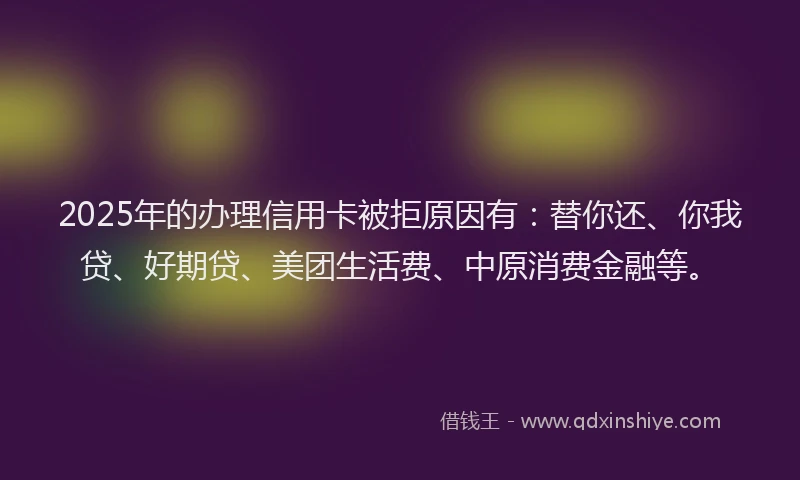 2025年的办理信用卡被拒原因有：替你还、你我贷、好期贷、美团生活费、中原消费金融等。