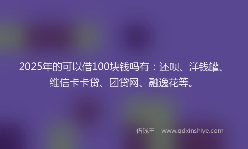 2025年的可以借100块钱吗有：还呗、洋钱罐、维信卡卡贷、团贷网、融逸花等。