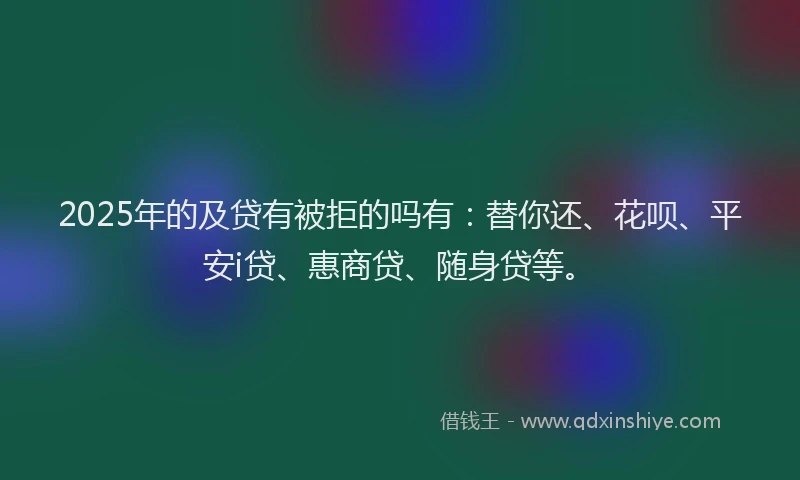 2025年的及贷有被拒的吗有：替你还、花呗、平安i贷、惠商贷、随身贷等。