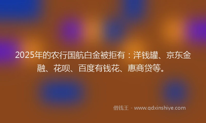 2025年的农行国航白金被拒有：洋钱罐、京东金融、花呗、百度有钱花、惠商贷等。