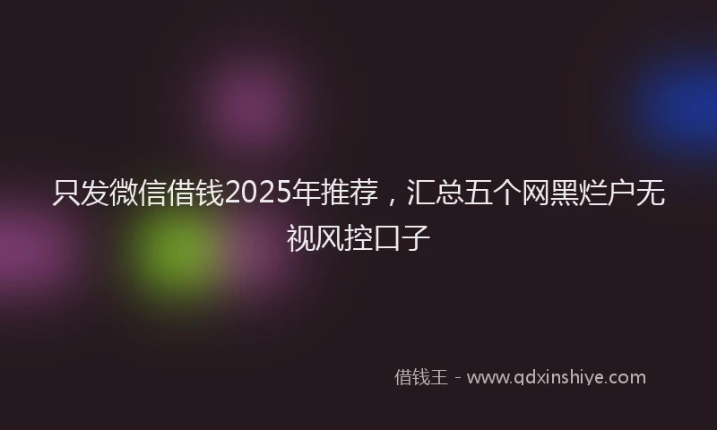 只发微信借钱2025年推荐，汇总五个网黑烂户无视风控口子