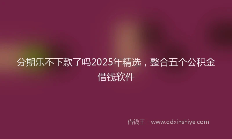分期乐不下款了吗2025年精选，整合五个公积金借钱软件