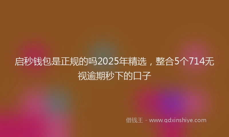 启秒钱包是正规的吗2025年精选，整合5个714无视逾期秒下的口子